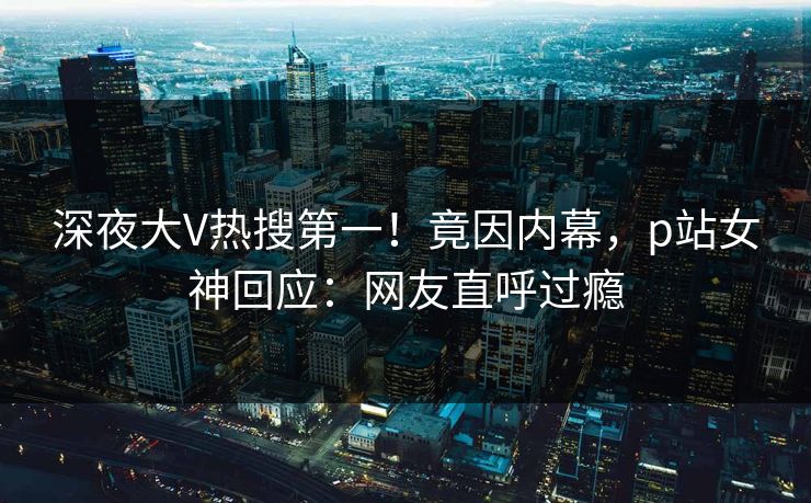 深夜大V热搜第一！竟因内幕，p站女神回应：网友直呼过瘾