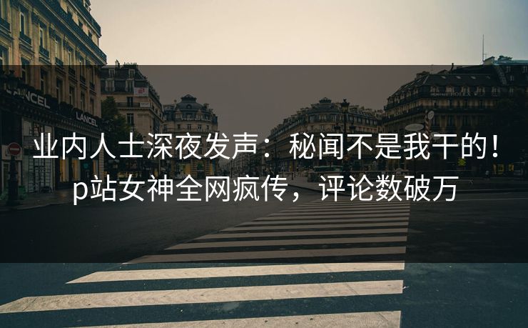 业内人士深夜发声：秘闻不是我干的！p站女神全网疯传，评论数破万