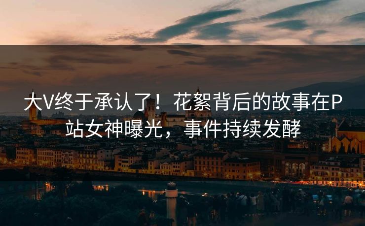 大V终于承认了！花絮背后的故事在P站女神曝光，事件持续发酵