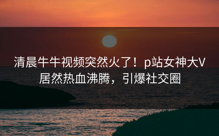 清晨牛牛视频突然火了！p站女神大V居然热血沸腾，引爆社交圈