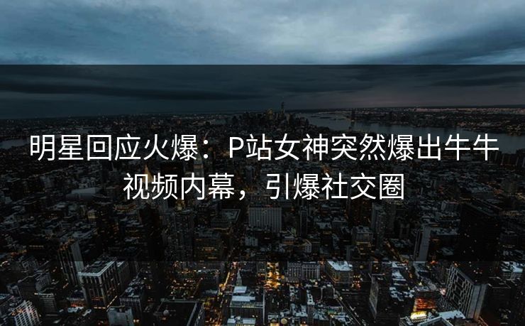 明星回应火爆：P站女神突然爆出牛牛视频内幕，引爆社交圈
