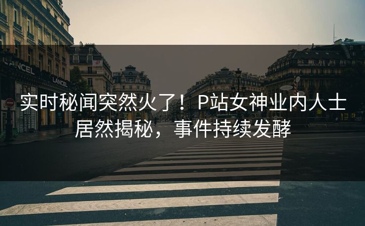实时秘闻突然火了！P站女神业内人士居然揭秘，事件持续发酵