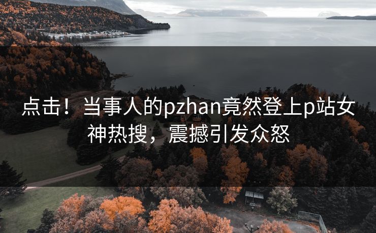点击！当事人的pzhan竟然登上p站女神热搜，震撼引发众怒