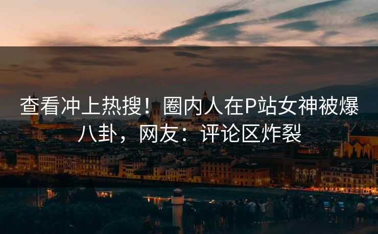 查看冲上热搜！圈内人在P站女神被爆八卦，网友：评论区炸裂