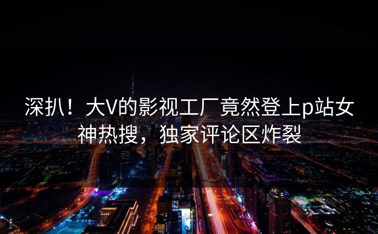 深扒！大V的影视工厂竟然登上p站女神热搜，独家评论区炸裂