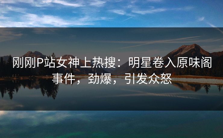 刚刚P站女神上热搜：明星卷入原味阁事件，劲爆，引发众怒