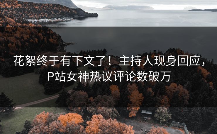 花絮终于有下文了！主持人现身回应，P站女神热议评论数破万