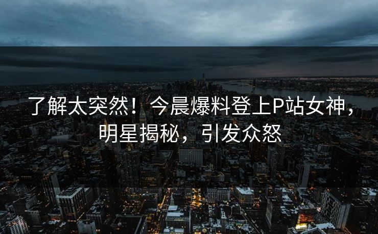 了解太突然！今晨爆料登上P站女神，明星揭秘，引发众怒