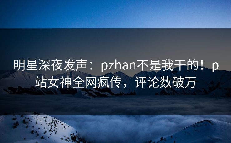 明星深夜发声：pzhan不是我干的！p站女神全网疯传，评论数破万