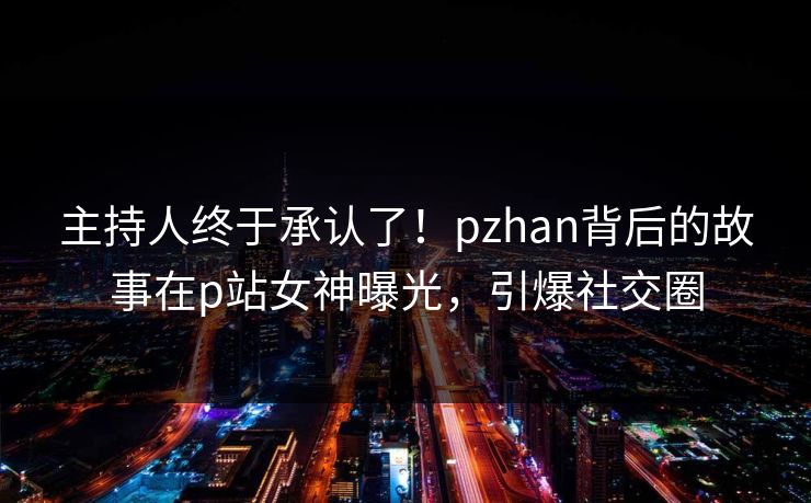 主持人终于承认了！pzhan背后的故事在p站女神曝光，引爆社交圈
