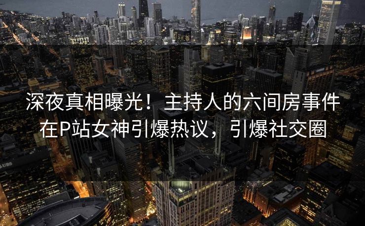 深夜真相曝光！主持人的六间房事件在P站女神引爆热议，引爆社交圈