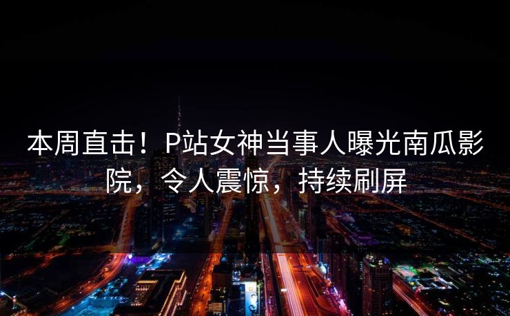 本周直击！P站女神当事人曝光南瓜影院，令人震惊，持续刷屏