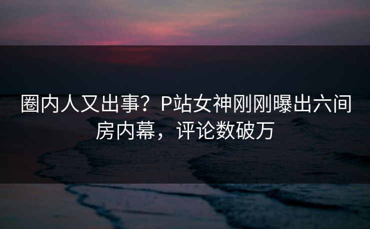 圈内人又出事？P站女神刚刚曝出六间房内幕，评论数破万