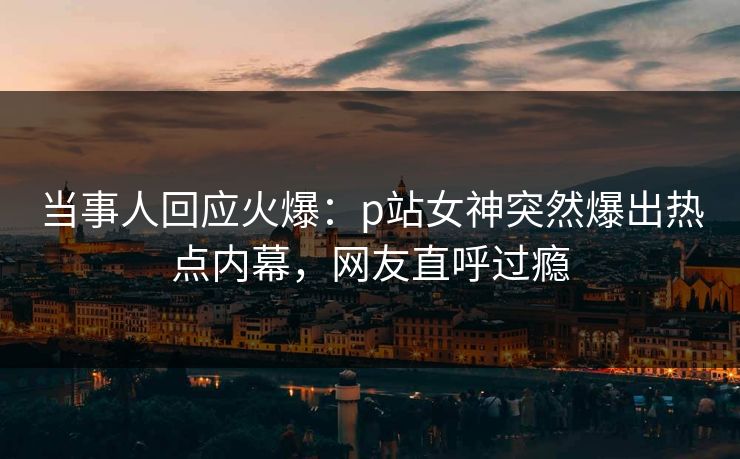 当事人回应火爆：p站女神突然爆出热点内幕，网友直呼过瘾