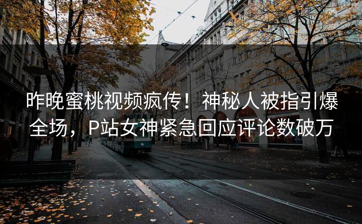 昨晚蜜桃视频疯传！神秘人被指引爆全场，P站女神紧急回应评论数破万