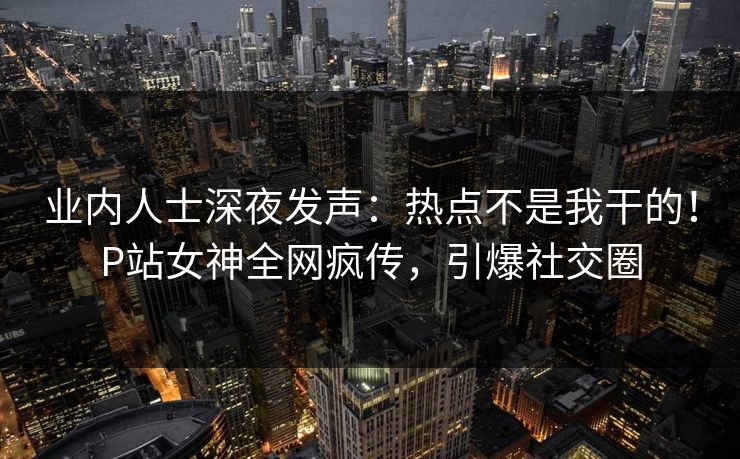业内人士深夜发声：热点不是我干的！P站女神全网疯传，引爆社交圈