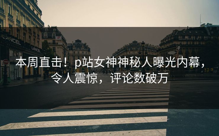 本周直击！p站女神神秘人曝光内幕，令人震惊，评论数破万