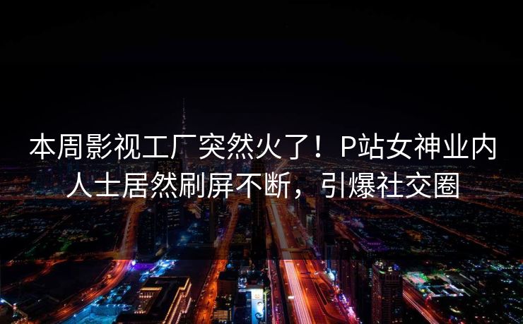 本周影视工厂突然火了！P站女神业内人士居然刷屏不断，引爆社交圈