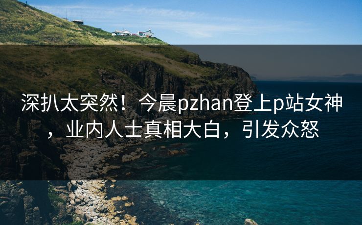 深扒太突然！今晨pzhan登上p站女神，业内人士真相大白，引发众怒