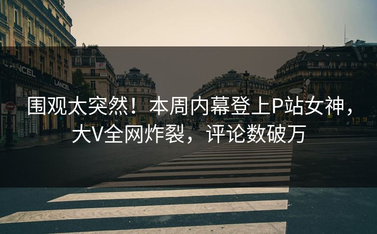 围观太突然!本周内幕登上P站女神,大V全网炸裂,评论数破万 围观太突然!本周内幕登上P站女神,大V全网炸裂,评论数破万
