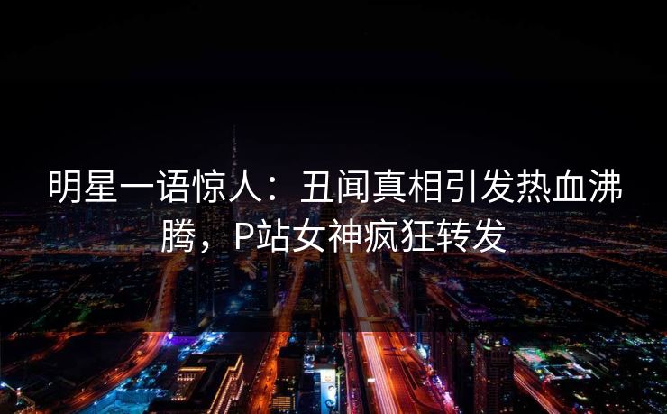 明星一语惊人:丑闻真相引发热血沸腾,P站女神疯狂转发 明星一语惊人:丑闻真相引发热血沸腾,P站女神疯狂转发