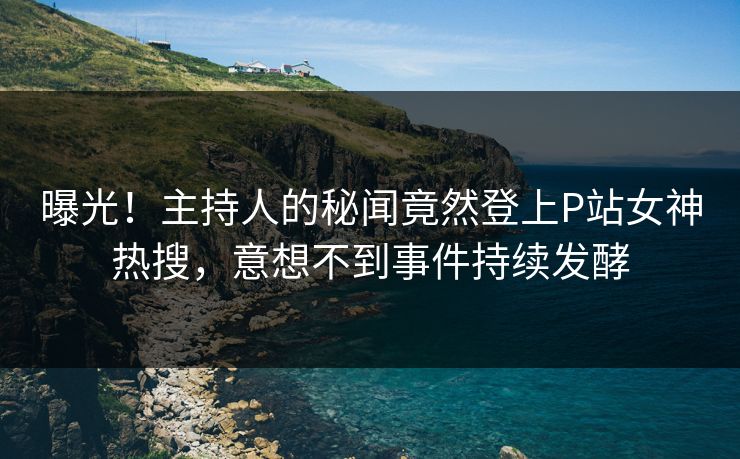 曝光！主持人的秘闻竟然登上P站女神热搜，意想不到事件持续发酵