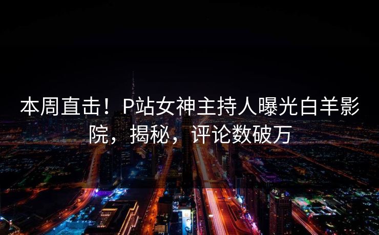 本周直击！P站女神主持人曝光白羊影院，揭秘，评论数破万