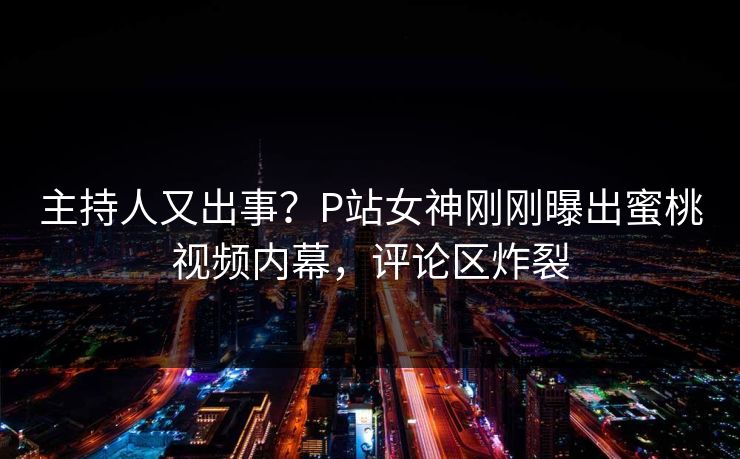 主持人又出事？P站女神刚刚曝出蜜桃视频内幕，评论区炸裂