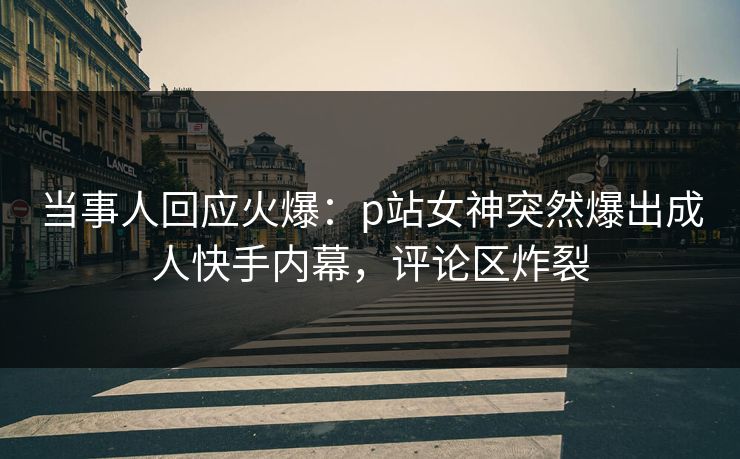 当事人回应火爆：p站女神突然爆出成人快手内幕，评论区炸裂