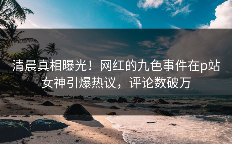 清晨真相曝光！网红的九色事件在p站女神引爆热议，评论数破万