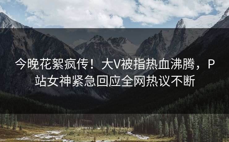 今晚花絮疯传！大V被指热血沸腾，P站女神紧急回应全网热议不断