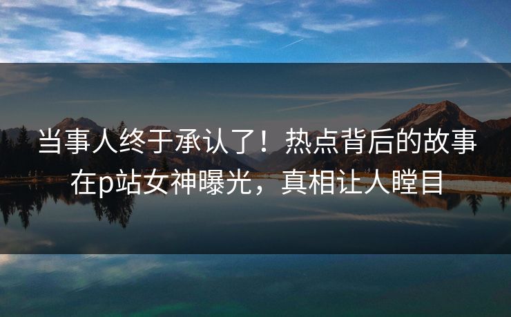 当事人终于承认了！热点背后的故事在p站女神曝光，真相让人瞠目