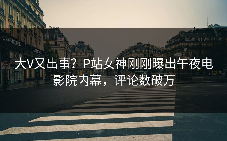 大V又出事？P站女神刚刚曝出午夜电影院内幕，评论数破万