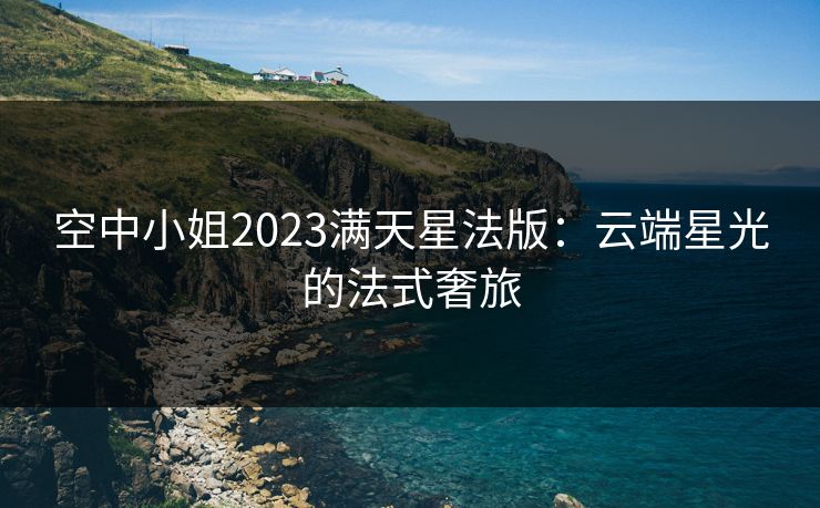 空中小姐2023满天星法版:云端星光的法式奢旅 空中小姐2023满天星法版:云端星光的法式奢旅