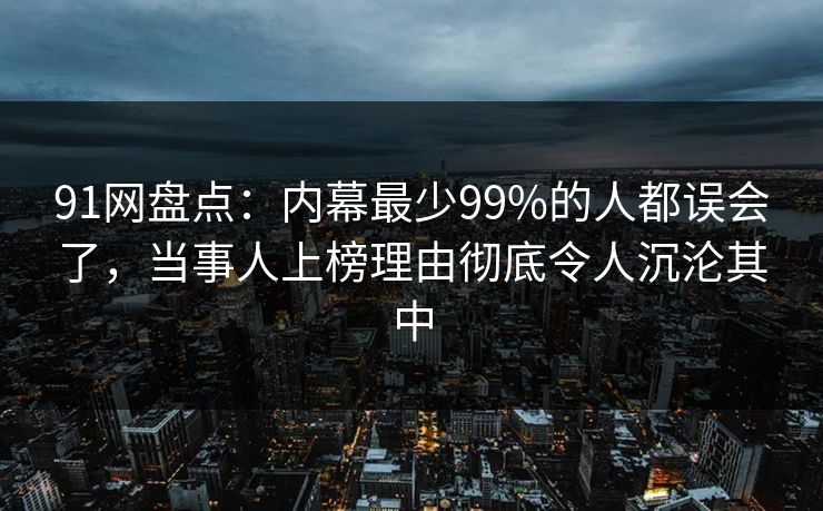 91网盘点：内幕最少99%的人都误会了，当事人上榜理由彻底令人沉沦其中
