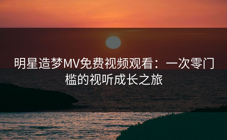 明星造梦MV免费视频观看：一次零门槛的视听成长之旅