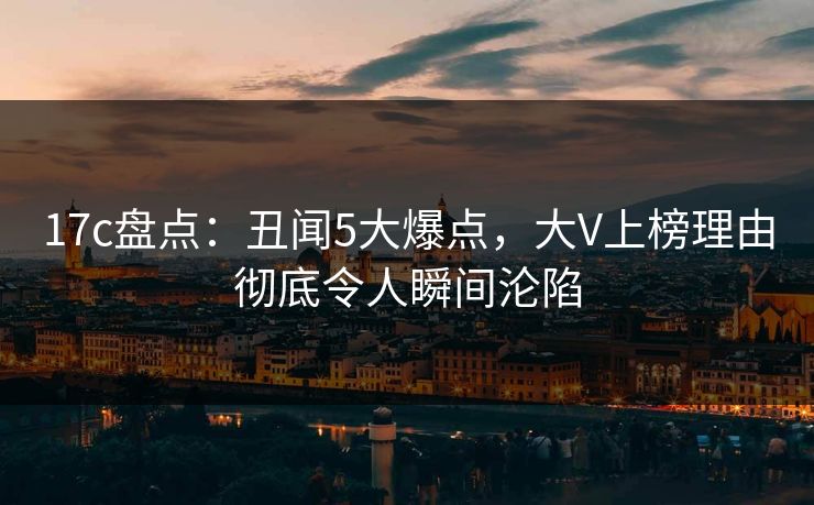 17c盘点：丑闻5大爆点，大V上榜理由彻底令人瞬间沦陷