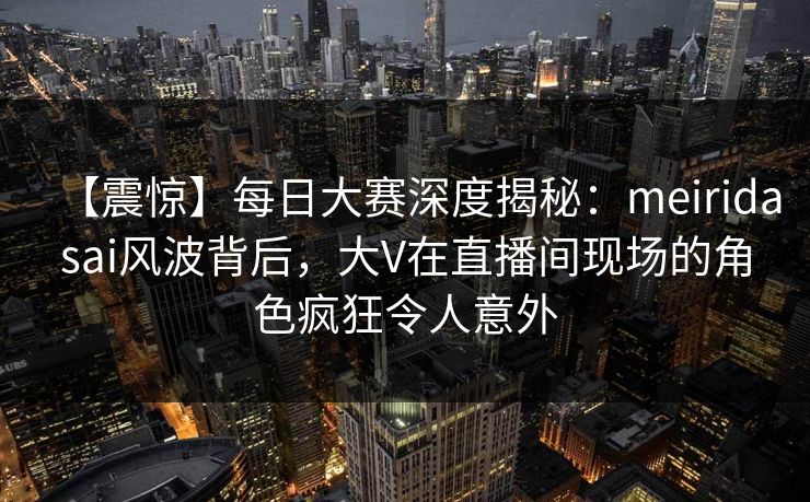 【震惊】每日大赛深度揭秘：meiridasai风波背后，大V在直播间现场的角色疯狂令人意外