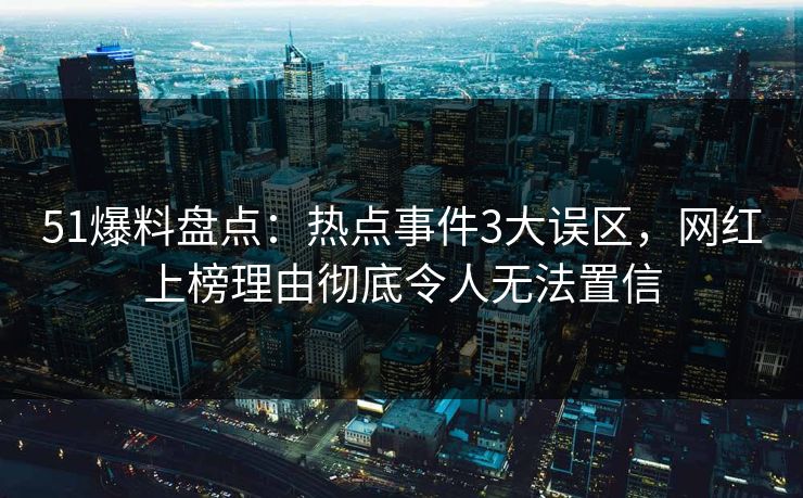 51爆料盘点：热点事件3大误区，网红上榜理由彻底令人无法置信