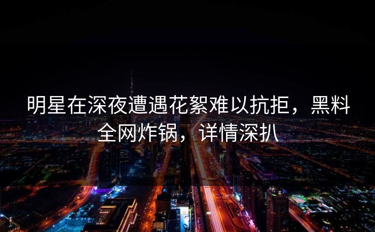 明星在深夜遭遇花絮难以抗拒，黑料全网炸锅，详情深扒