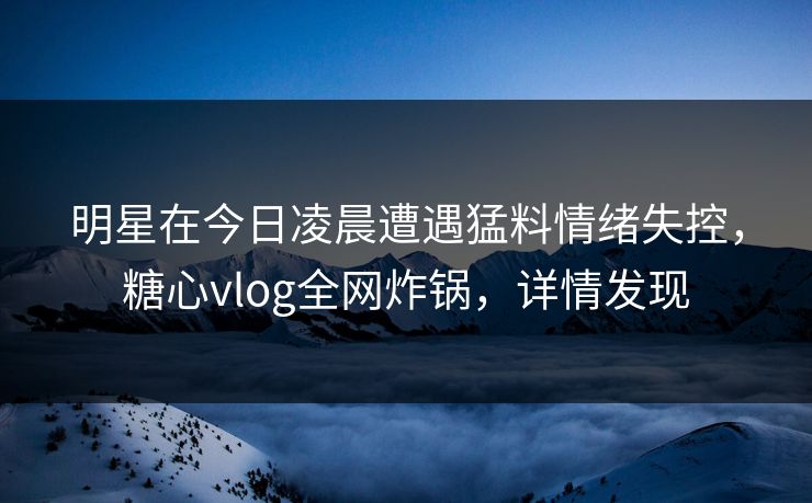 明星在今日凌晨遭遇猛料情绪失控，糖心vlog全网炸锅，详情发现
