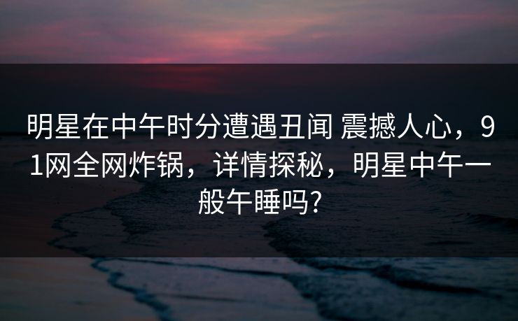 明星在中午时分遭遇丑闻 震撼人心，91网全网炸锅，详情探秘，明星中午一般午睡吗?