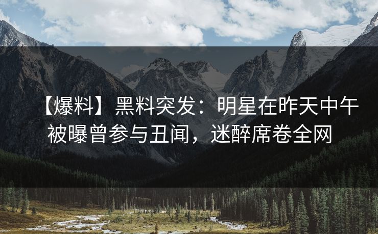 【爆料】黑料突发：明星在昨天中午被曝曾参与丑闻，迷醉席卷全网