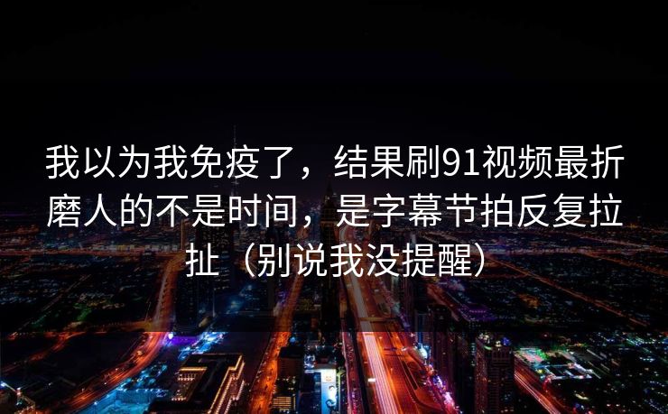 我以为我免疫了，结果刷91视频最折磨人的不是时间，是字幕节拍反复拉扯（别说我没提醒）