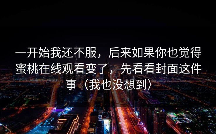 一开始我还不服,后来如果你也觉得蜜桃在线观看变了,先看看封面这件事(我也没想到) 一开始我还不服,后来如果你也觉得蜜桃在线观看变了,先看看封面这件事(我也没想到)
