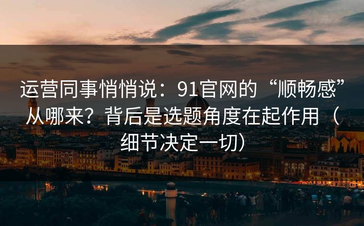 运营同事悄悄说：91官网的“顺畅感”从哪来？背后是选题角度在起作用（细节决定一切）
