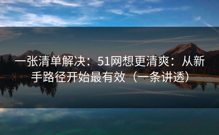 一张清单解决：51网想更清爽：从新手路径开始最有效（一条讲透）