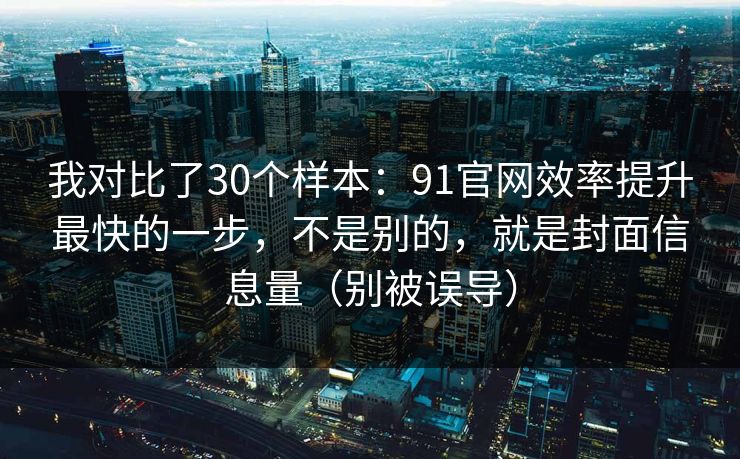 我对比了30个样本：91官网效率提升最快的一步，不是别的，就是封面信息量（别被误导）