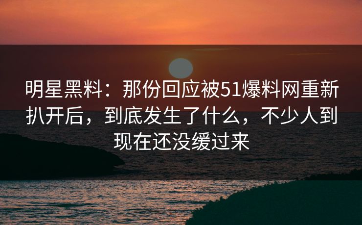明星黑料：那份回应被51爆料网重新扒开后，到底发生了什么，不少人到现在还没缓过来